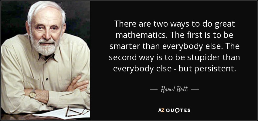 There are two ways to do great mathematics. The first is to be smarter than everybody else. The second way is to be stupider than everybody else - but persistent. - Raoul Bott