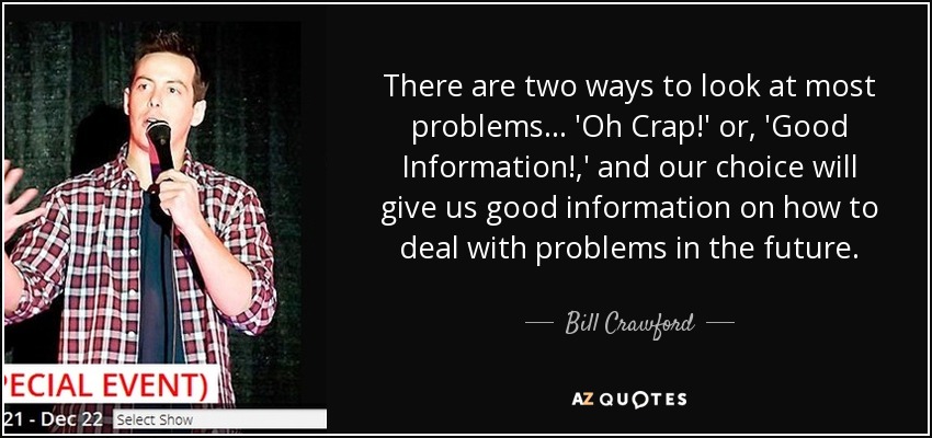 There are two ways to look at most problems... 'Oh Crap!' or, 'Good Information!,' and our choice will give us good information on how to deal with problems in the future. - Bill Crawford