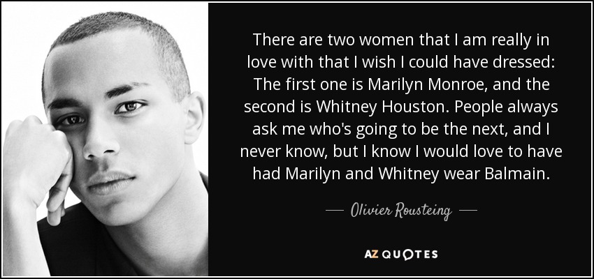 There are two women that I am really in love with that I wish I could have dressed: The first one is Marilyn Monroe, and the second is Whitney Houston. People always ask me who's going to be the next, and I never know, but I know I would love to have had Marilyn and Whitney wear Balmain. - Olivier Rousteing