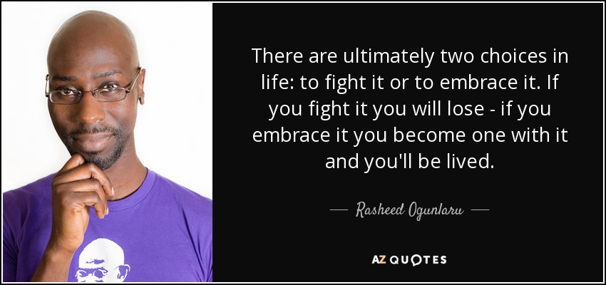 There are ultimately two choices in life: to fight it or to embrace it. If you fight it you will lose - if you embrace it you become one with it and you'll be lived. - Rasheed Ogunlaru
