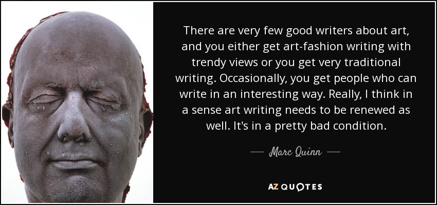 Hay muy pocos buenos escritores sobre arte, y o bien se escribe sobre la moda del arte con puntos de vista de moda, o bien se escribe de forma muy tradicional. De vez en cuando hay gente que escribe de forma interesante. Realmente, creo que en cierto sentido la escritura sobre arte también necesita renovarse. Está en muy mal estado. - Marc Quinn