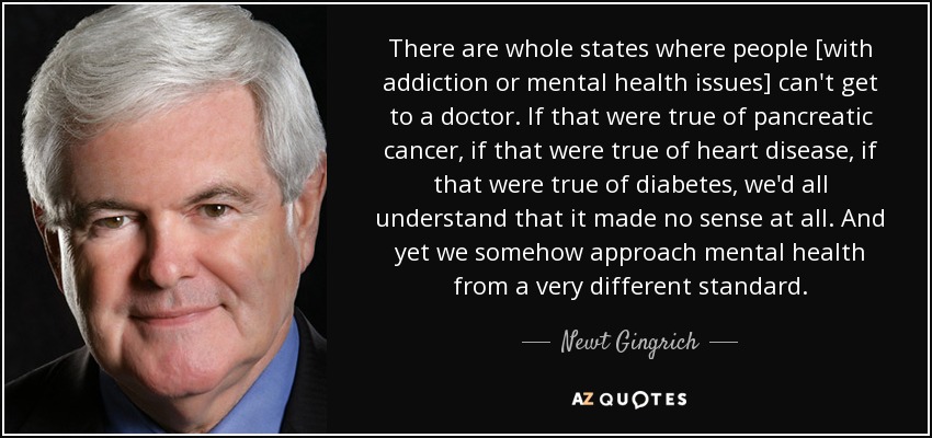 There are whole states where people [with addiction or mental health issues] can't get to a doctor. If that were true of pancreatic cancer, if that were true of heart disease, if that were true of diabetes, we'd all understand that it made no sense at all. And yet we somehow approach mental health from a very different standard. - Newt Gingrich