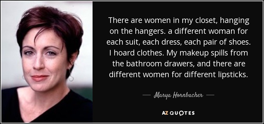 There are women in my closet, hanging on the hangers. a different woman for each suit, each dress, each pair of shoes. I hoard clothes. My makeup spills from the bathroom drawers, and there are different women for different lipsticks. - Marya Hornbacher