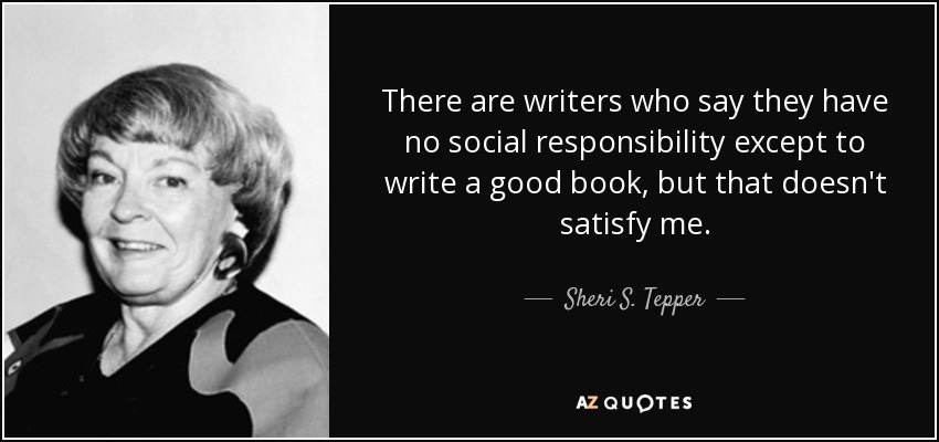 There are writers who say they have no social responsibility except to write a good book, but that doesn't satisfy me. - Sheri S. Tepper