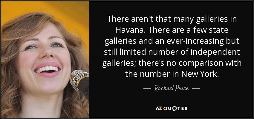 No hay muchas galerías en La Habana. Hay unas pocas galerías estatales y un número cada vez mayor, pero aún limitado, de galerías independientes; no hay comparación con el número que hay en New York. - Rachael Price