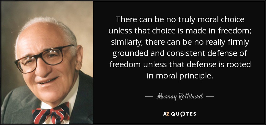 No puede haber una elección verdaderamente moral a menos que esa elección se haga en libertad; del mismo modo, no puede haber una defensa de la libertad realmente firmemente fundamentada y coherente a menos que esa defensa esté arraigada en principios morales. - Murray Rothbard