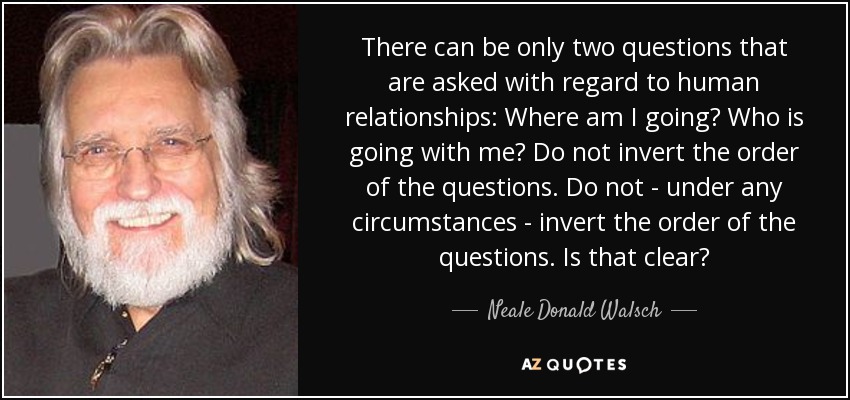 There can be only two questions that are asked with regard to human relationships: Where am I going? Who is going with me? Do not invert the order of the questions. Do not - under any circumstances - invert the order of the questions. Is that clear? - Neale Donald Walsch