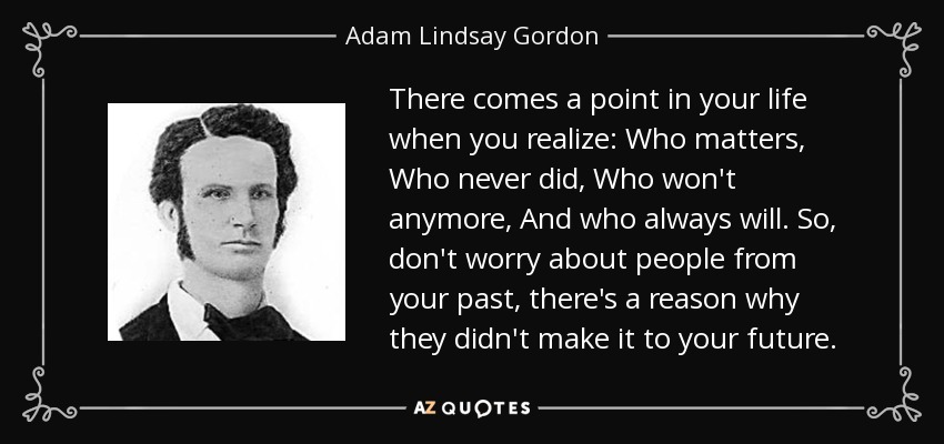 There comes a point in your life when you realize: Who matters, Who never did, Who won't anymore, And who always will. So, don't worry about people from your past, there's a reason why they didn't make it to your future. - Adam Lindsay Gordon