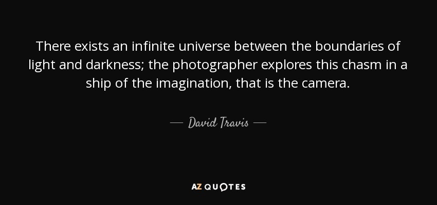 There exists an infinite universe between the boundaries of light and darkness; the photographer explores this chasm in a ship of the imagination, that is the camera. - David Travis