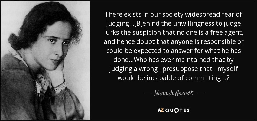 There exists in our society widespread fear of judging…[B]ehind the unwillingness to judge lurks the suspicion that no one is a free agent, and hence doubt that anyone is responsible or could be expected to answer for what he has done…Who has ever maintained that by judging a wrong I presuppose that I myself would be incapable of committing it? - Hannah Arendt