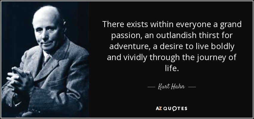 There exists within everyone a grand passion, an outlandish thirst for adventure, a desire to live boldly and vividly through the journey of life. - Kurt Hahn