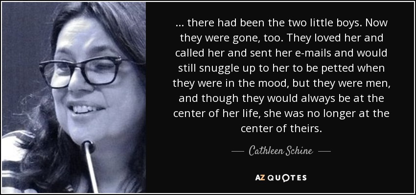 ... there had been the two little boys. Now they were gone, too. They loved her and called her and sent her e-mails and would still snuggle up to her to be petted when they were in the mood, but they were men, and though they would always be at the center of her life, she was no longer at the center of theirs. - Cathleen Schine