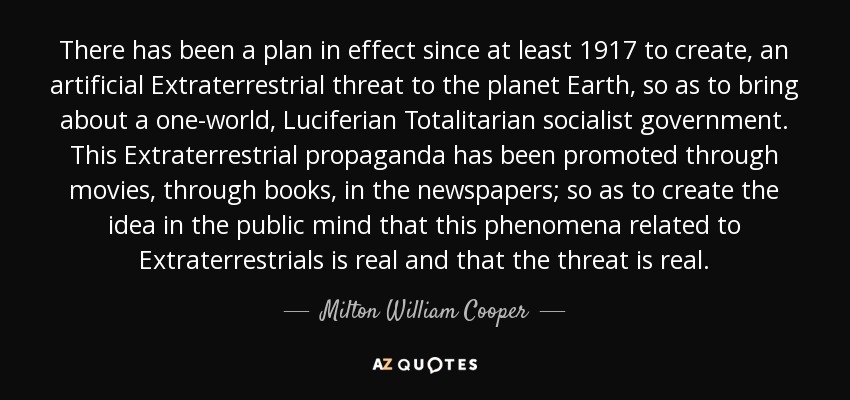 There has been a plan in effect since at least 1917 to create, an artificial Extraterrestrial threat to the planet Earth, so as to bring about a one-world, Luciferian Totalitarian socialist government. This Extraterrestrial propaganda has been promoted through movies, through books, in the newspapers; so as to create the idea in the public mind that this phenomena related to Extraterrestrials is real and that the threat is real. - Milton William Cooper