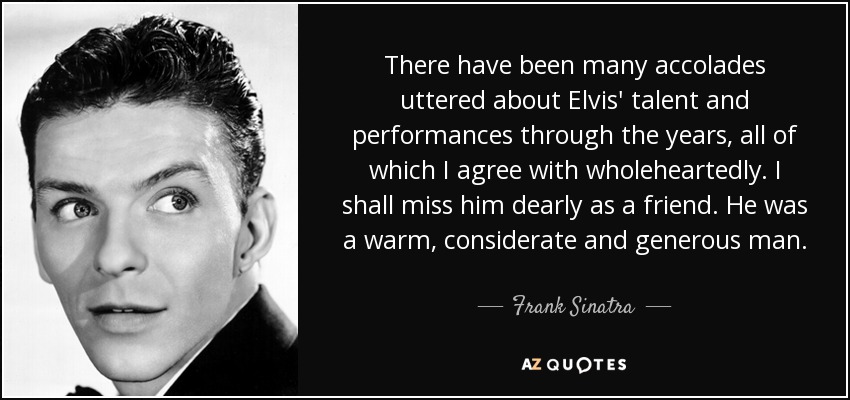 There have been many accolades uttered about Elvis' talent and performances through the years, all of which I agree with wholeheartedly. I shall miss him dearly as a friend. He was a warm, considerate and generous man. - Frank Sinatra