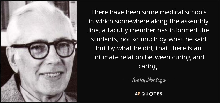 There have been some medical schools in which somewhere along the assembly line, a faculty member has informed the students, not so much by what he said but by what he did, that there is an intimate relation between curing and caring. - Ashley Montagu