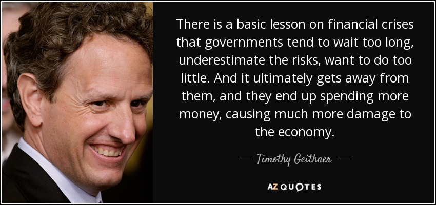 There is a basic lesson on financial crises that governments tend to wait too long, underestimate the risks, want to do too little. And it ultimately gets away from them, and they end up spending more money, causing much more damage to the economy. - Timothy Geithner