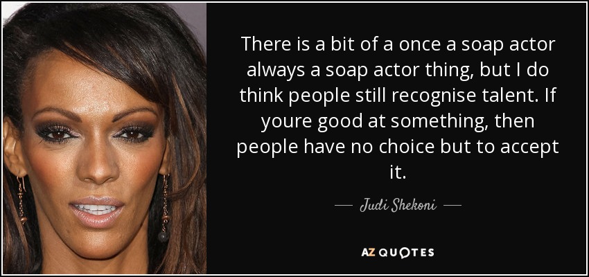 There is a bit of a once a soap actor always a soap actor thing, but I do think people still recognise talent. If youre good at something, then people have no choice but to accept it. - Judi Shekoni