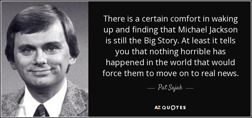 There is a certain comfort in waking up and finding that Michael Jackson is still the Big Story. At least it tells you that nothing horrible has happened in the world that would force them to move on to real news. - Pat Sajak