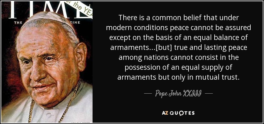 There is a common belief that under modern conditions peace cannot be assured except on the basis of an equal balance of armaments...[but] true and lasting peace among nations cannot consist in the possession of an equal supply of armaments but only in mutual trust. - Pope John XXIII