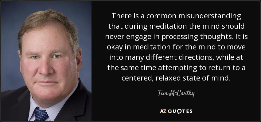 Existe el malentendido común de que durante la meditación la mente nunca debe procesar pensamientos. En la meditación está bien que la mente se mueva en muchas direcciones diferentes, mientras que al mismo tiempo se intenta volver a un estado mental centrado y relajado. - Tim McCarthy