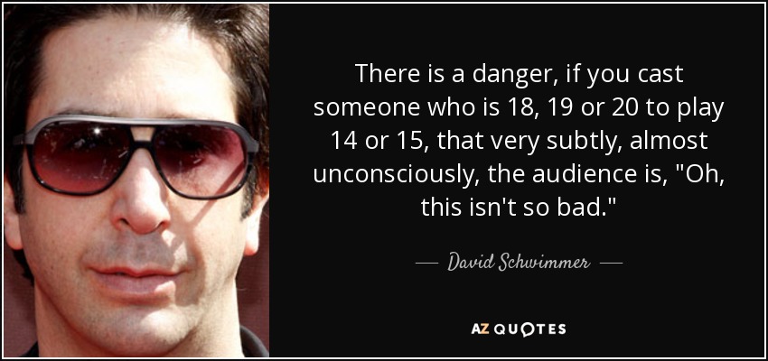 There is a danger, if you cast someone who is 18, 19 or 20 to play 14 or 15, that very subtly, almost unconsciously, the audience is, 