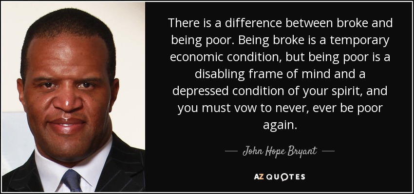 There is a difference between broke and being poor. Being broke is a temporary economic condition, but being poor is a disabling frame of mind and a depressed condition of your spirit, and you must vow to never, ever be poor again. - John Hope Bryant