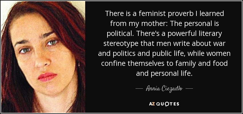 There is a feminist proverb I learned from my mother: The personal is political. There's a powerful literary stereotype that men write about war and politics and public life, while women confine themselves to family and food and personal life. - Annia Ciezadlo