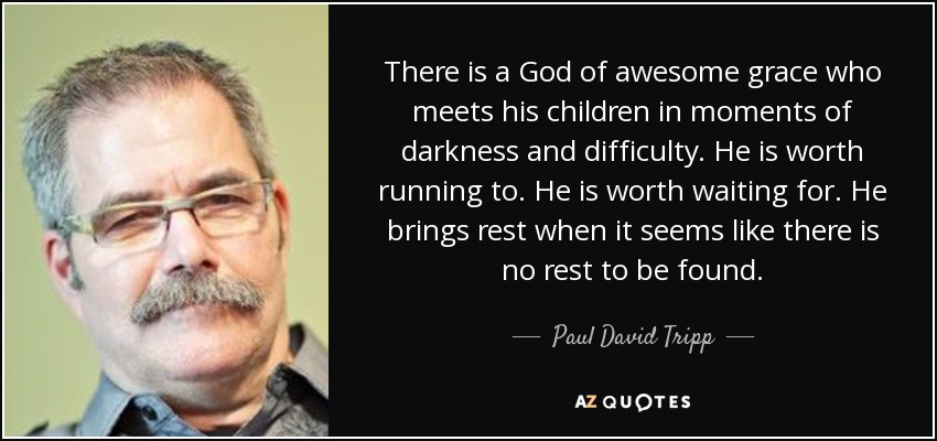 There is a God of awesome grace who meets his children in moments of darkness and difficulty. He is worth running to. He is worth waiting for. He brings rest when it seems like there is no rest to be found. - Paul David Tripp