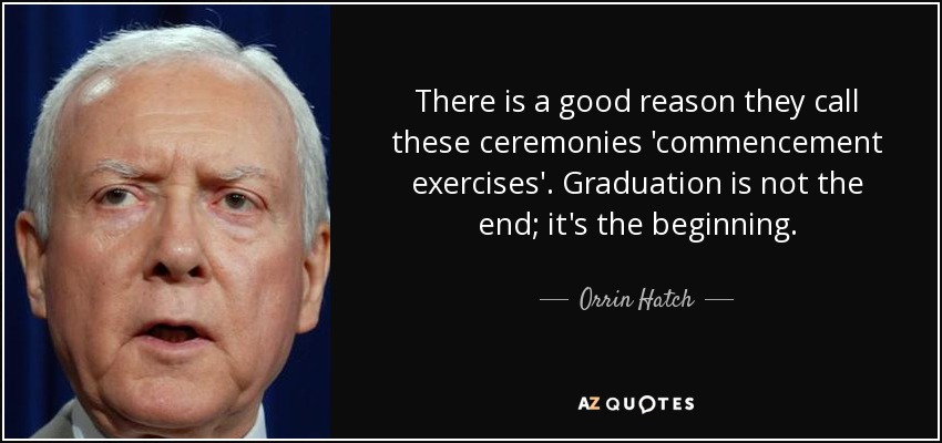 There is a good reason they call these ceremonies 'commencement exercises'. Graduation is not the end; it's the beginning. - Orrin Hatch