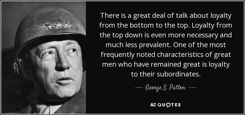 There is a great deal of talk about loyalty from the bottom to the top. Loyalty from the top down is even more necessary and much less prevalent. One of the most frequently noted characteristics of great men who have remained great is loyalty to their subordinates. - George S. Patton