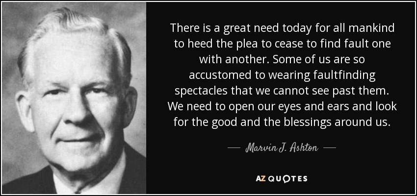 There is a great need today for all mankind to heed the plea to cease to find fault one with another. Some of us are so accustomed to wearing faultfinding spectacles that we cannot see past them. We need to open our eyes and ears and look for the good and the blessings around us. - Marvin J. Ashton