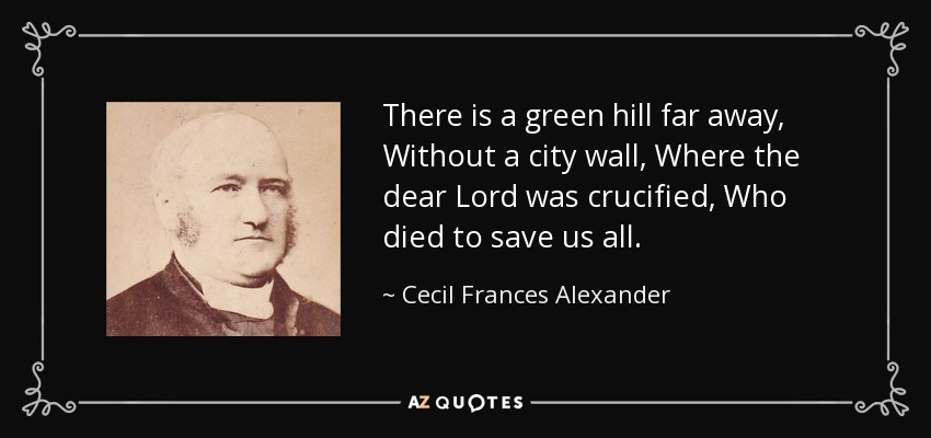 There is a green hill far away, Without a city wall, Where the dear Lord was crucified, Who died to save us all. - Cecil Frances Alexander
