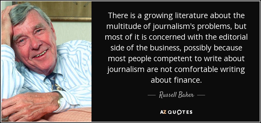 There is a growing literature about the multitude of journalism's problems, but most of it is concerned with the editorial side of the business, possibly because most people competent to write about journalism are not comfortable writing about finance. - Russell Baker