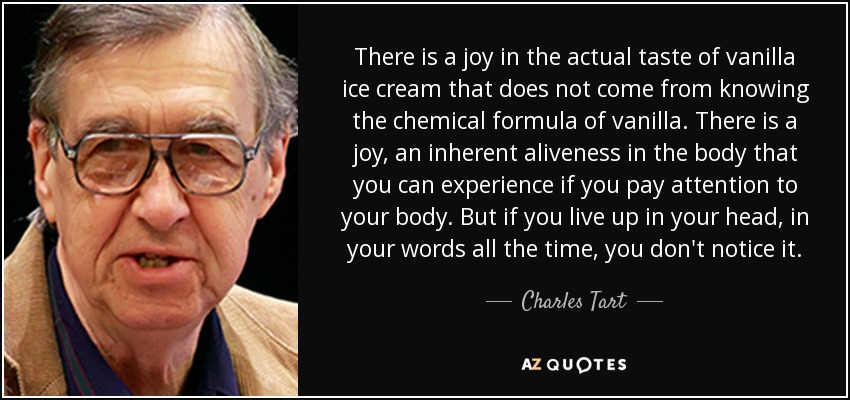 There is a joy in the actual taste of vanilla ice cream that does not come from knowing the chemical formula of vanilla. There is a joy, an inherent aliveness in the body that you can experience if you pay attention to your body. But if you live up in your head, in your words all the time, you don't notice it. - Charles Tart