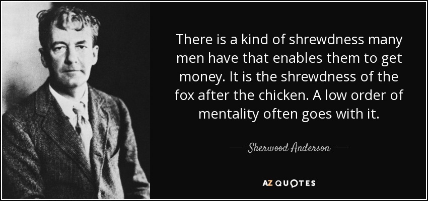 There is a kind of shrewdness many men have that enables them to get money. It is the shrewdness of the fox after the chicken. A low order of mentality often goes with it. - Sherwood Anderson