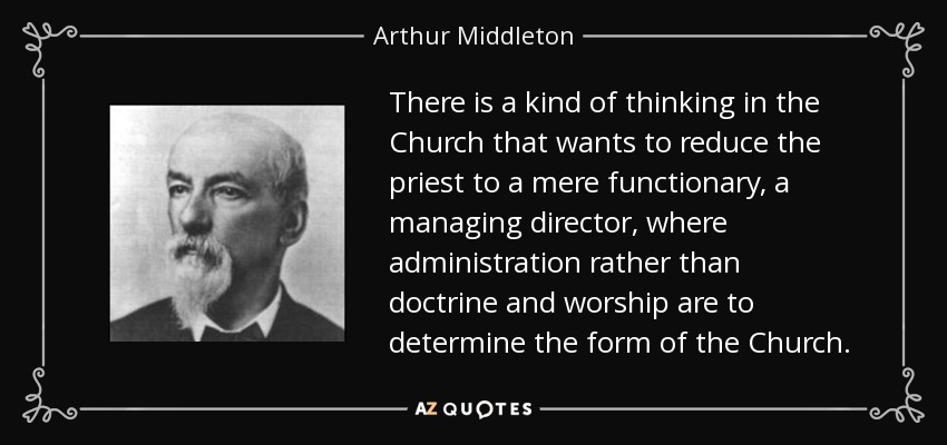 There is a kind of thinking in the Church that wants to reduce the priest to a mere functionary, a managing director, where administration rather than doctrine and worship are to determine the form of the Church. - Arthur Middleton