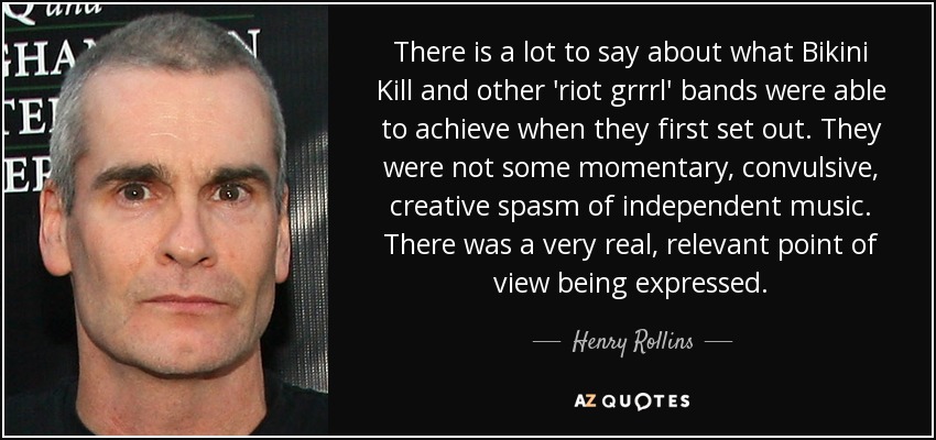 There is a lot to say about what Bikini Kill and other 'riot grrrl' bands were able to achieve when they first set out. They were not some momentary, convulsive, creative spasm of independent music. There was a very real, relevant point of view being expressed. - Henry Rollins