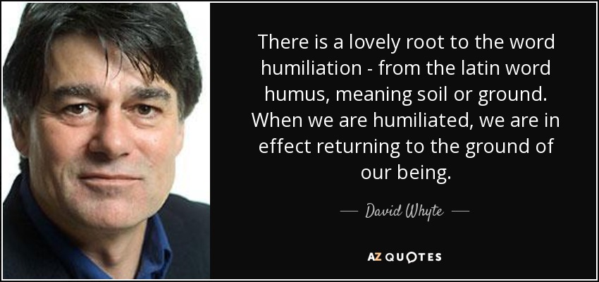 There is a lovely root to the word humiliation - from the latin word humus, meaning soil or ground. When we are humiliated, we are in effect returning to the ground of our being. - David Whyte