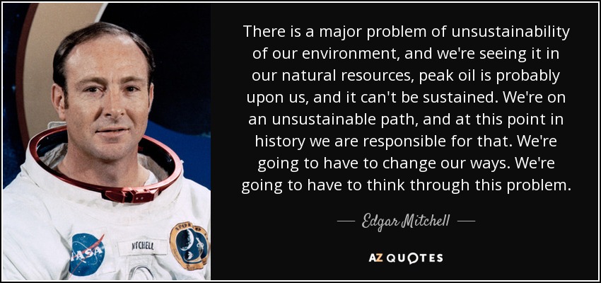 There is a major problem of unsustainability of our environment, and we're seeing it in our natural resources, peak oil is probably upon us, and it can't be sustained. We're on an unsustainable path, and at this point in history we are responsible for that. We're going to have to change our ways. We're going to have to think through this problem. - Edgar Mitchell