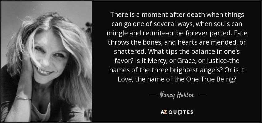 There is a moment after death when things can go one of several ways, when souls can mingle and reunite-or be forever parted. Fate throws the bones, and hearts are mended, or shattered. What tips the balance in one's favor? Is it Mercy, or Grace, or Justice-the names of the three brightest angels? Or is it Love, the name of the One True Being? - Nancy Holder