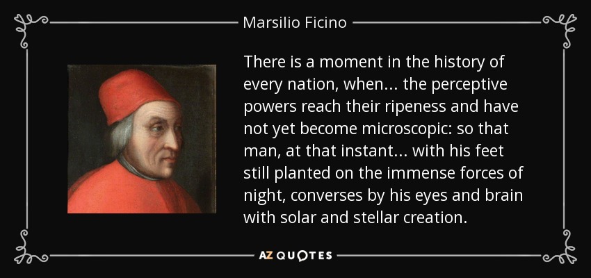 Hay un momento en la historia de cada nación, en que . . . las facultades perceptivas alcanzan su madurez y aún no se han vuelto microscópicas: de modo que el hombre, en ese instante . . . con los pies aún plantados sobre las inmensas fuerzas de la noche, conversa por medio de sus ojos y su cerebro con la creación solar y estelar. - Marsilio Ficino