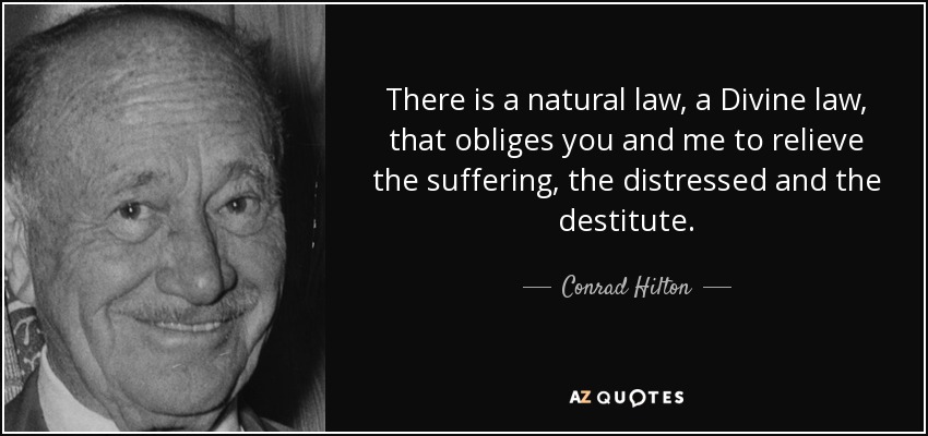 There is a natural law, a Divine law, that obliges you and me to relieve the suffering, the distressed and the destitute. - Conrad Hilton