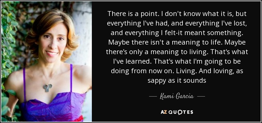 There is a point. I don't know what it is, but everything I've had, and everything I've lost, and everything I felt-it meant something. Maybe there isn't a meaning to life. Maybe there's only a meaning to living. That's what I've learned. That's what I'm going to be doing from now on. Living. And loving, as sappy as it sounds - Kami Garcia
