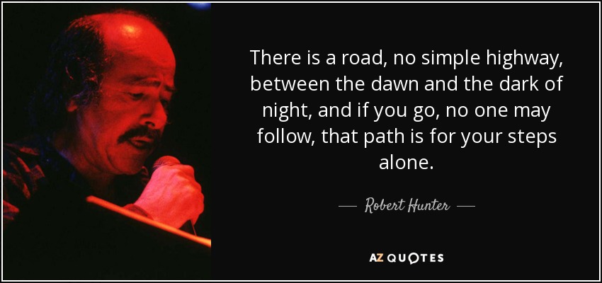 There is a road, no simple highway, between the dawn and the dark of night, and if you go, no one may follow, that path is for your steps alone. - Robert Hunter