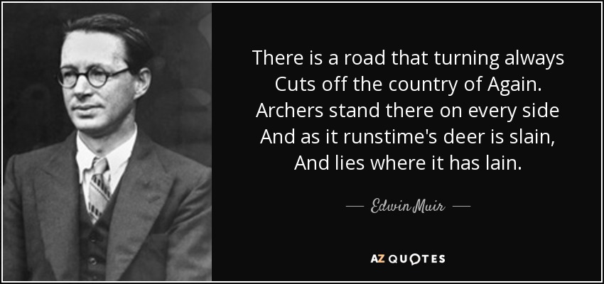 There is a road that turning always Cuts off the country of Again. Archers stand there on every side And as it runstime's deer is slain, And lies where it has lain. - Edwin Muir