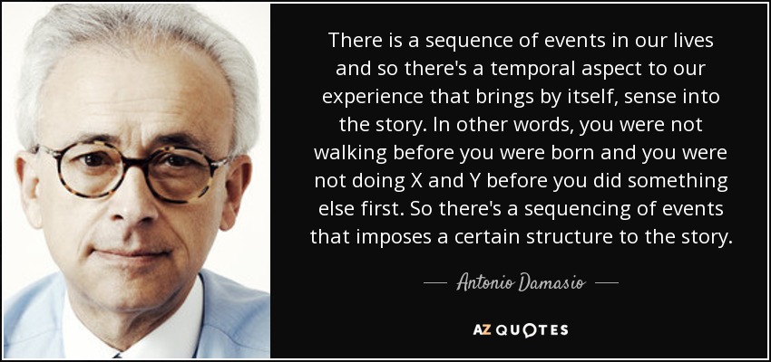 There is a sequence of events in our lives and so there's a temporal aspect to our experience that brings by itself, sense into the story. In other words, you were not walking before you were born and you were not doing X and Y before you did something else first. So there's a sequencing of events that imposes a certain structure to the story. - Antonio Damasio