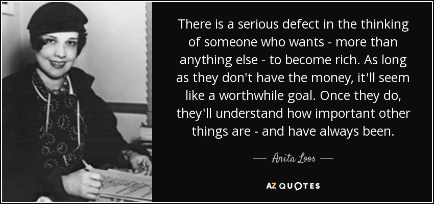 There is a serious defect in the thinking of someone who wants - more than anything else - to become rich. As long as they don't have the money, it'll seem like a worthwhile goal. Once they do, they'll understand how important other things are - and have always been. - Anita Loos