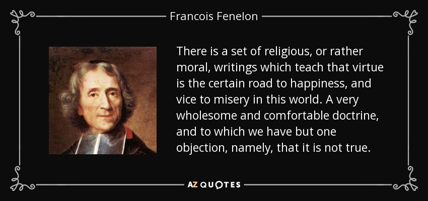 There is a set of religious, or rather moral, writings which teach that virtue is the certain road to happiness, and vice to misery in this world. A very wholesome and comfortable doctrine, and to which we have but one objection, namely, that it is not true. - Francois Fenelon