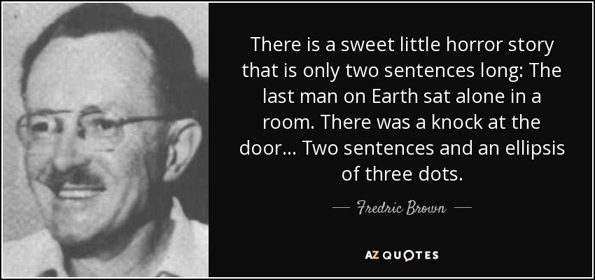 There is a sweet little horror story that is only two sentences long: The last man on Earth sat alone in a room. There was a knock at the door... Two sentences and an ellipsis of three dots. - Fredric Brown