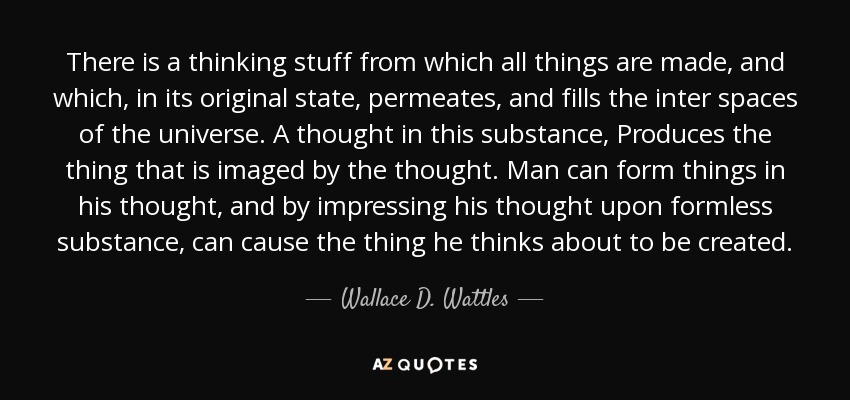 There is a thinking stuff from which all things are made, and which, in its original state, permeates, and fills the inter spaces of the universe. A thought in this substance, Produces the thing that is imaged by the thought. Man can form things in his thought, and by impressing his thought upon formless substance, can cause the thing he thinks about to be created. - Wallace D. Wattles